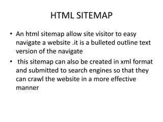 HTML SITEMAP
• An html sitemap allow site visitor to easy
navigate a website .it is a bulleted outline text
version of the navigate
• this sitemap can also be created in xml format
and submitted to search engines so that they
can crawl the website in a more effective
manner
 