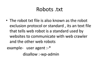 Robots .txt
• The robot txt file is also known as the robot
exclusion protocol or standard , its an text file
that tells web robot is a standard used by
websites to communicate with web crawler
and the other web robots
example- user agent :-*
disallow :-wp-admin
 