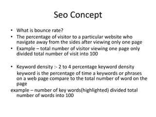 Seo Concept
• What is bounce rate?
• The percentage of visitor to a particular website who
navigate away from the sides after viewing only one page
• Example – total number of visitor viewing one page only
divided total number of visit into 100
• Keyword density :- 2 to 4 percentage keyword density
keyword is the percentage of time a keywords or phrases
on a web page compare to the total number of word on the
page
example – number of key words(highlighted) divided total
number of words into 100
 