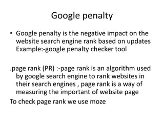Google penalty
• Google penalty is the negative impact on the
website search engine rank based on updates
Example:-google penalty checker tool
.page rank (PR) :-page rank is an algorithm used
by google search engine to rank websites in
their search engines , page rank is a way of
measuring the important of website page
To check page rank we use moze
 