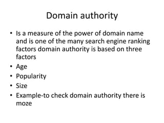 Domain authority
• Is a measure of the power of domain name
and is one of the many search engine ranking
factors domain authority is based on three
factors
• Age
• Popularity
• Size
• Example-to check domain authority there is
moze
 
