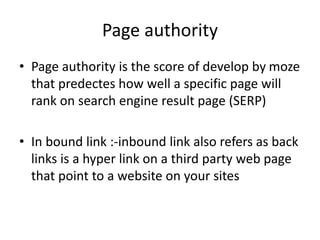 Page authority
• Page authority is the score of develop by moze
that predectes how well a specific page will
rank on search engine result page (SERP)
• In bound link :-inbound link also refers as back
links is a hyper link on a third party web page
that point to a website on your sites
 