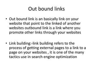 Out bound links
• Out bound link is an basically link on your
website that point to the linked of another
websites outbound link is a link where you
promote other links through your websites
• Link building:-link building refers to the
process of getting external pages to a link to a
page on your websites , it is one of the many
tactics use in search engine optimization
 