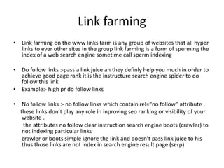Link farming
• Link farming on the www links farm is any group of websites that all hyper
links to ever other sites in the group link farming is a form of sperming the
index of a web search engine sometime call sperm indexing
• Do follow links :-pass a link juice an they definly help you much in order to
achieve good page rank it is the instructure search engine spider to do
follow this link
• Example:- high pr do follow links
• No follow links :- no follow links which contain rel=“no follow” attribute .
these links don’t play any role in inproving seo ranking or visibility of your
website .
the attributes no follow clear instruction search engine boots (crawler) to
not indexing particular links
crawler or boots simple ignore the link and doesn’t pass link juice to his
thus those links are not index in search engine result page (serp)
 