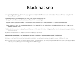 Black hat seo
In seo terminology black hat seo refers to the use of aggressive seo technics that focus on search engine and not a human audiunce an usually does not
obey search engine guide line
. Unrelated key words :-don’t add irrelevent key words to the copy for the extra pages hits .
do copy the contain focus on specific topics so user find what the are searching for
. Keywords stacking and keywords stuffing :- don’t repeat to the to the extend that is reads like gibberish in a sentence or image alts text
. Tiny txt , hidden txt :- don’t put eligible text at the bottom of the page make the text same colour as the background or format text or image that are
usually un detectable as link .
. Clocking:- don’t present search engine with one set of contain and site visitor with another tricking visitor from search into expression a page of substation
different contained
. Duplicated contain or mirror sit :- <link rel=“cannonical” href =“www.abc.com</c>
.blog spamming comment spam :- don’t automatically post thing or comment or blog to increase the number of inbound links
. Links farms :- don’t seek links from or least to sites with unrelated or low quality contents in an attemped to improve visibility in the serp
. Door way pages:- door way pages are webpage they are created for sperm indexing this is for spaming the index of search engine by insulting results for
particular phrases with the purpose of sending visitor to a different pages.
.
 