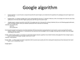 Google algorithm
• Google algorithm :-is a set of rules or unique formula that the search engine use to determine the significant of a webpage and search engine has it
own set of rules
• Google panda :-is a change to google search result ranking algorithm that was 1st released in feburary 1 2011 ,the change aim to low the rank of low
quality site or thin sites and return higher quality sites near the top of the search result
• Google penguin:-penguin launched in april 2012, this update was aim to decrease the ranking of websites that are not following google webmaster
guide line google penguin check your websites quality back links it decrease the following
example:-poor quality sites
paid links
poor quality links
.Humming bird:-google humming bird is launched september 2013,humming bird is paying attention to each word in a query insuring that the whole
sentence ,query or convertisation or meaning rater then particular word the google is that the pages matching mean the better rater then pages
matching just a few words
.Google mobile friendly updates:-is launched in 21 April 2015 Google released a significant new mobile friendly ranking algorithm that is design to give a
boast to mobile friendly page in google mobile search result
example:-mobile geddon
.Google EMD :- is a filter google launched in september 2012 to prevent poor quality sites from ranking well simply because they had words that match
search term in they domain name
.Google pigeon :-
 