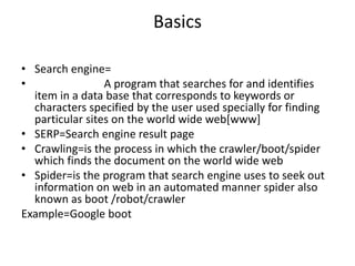Basics
• Search engine=
• A program that searches for and identifies
item in a data base that corresponds to keywords or
characters specified by the user used specially for finding
particular sites on the world wide web[www]
• SERP=Search engine result page
• Crawling=is the process in which the crawler/boot/spider
which finds the document on the world wide web
• Spider=is the program that search engine uses to seek out
information on web in an automated manner spider also
known as boot /robot/crawler
Example=Google boot
 