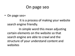 On page seo
• On page seo=
It is a process of making your website
search engine friendly.
In simple word this mean adjusting
certain elements on the website so that
search engine are able to crawl and the
structure of your understand content and
websites
 