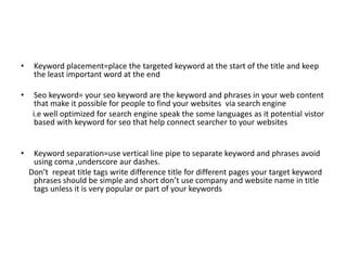 • Keyword placement=place the targeted keyword at the start of the title and keep
the least important word at the end
• Seo keyword= your seo keyword are the keyword and phrases in your web content
that make it possible for people to find your websites via search engine
i.e well optimized for search engine speak the some languages as it potential vistor
based with keyword for seo that help connect searcher to your websites
• Keyword separation=use vertical line pipe to separate keyword and phrases avoid
using coma ,underscore aur dashes.
Don’t repeat title tags write difference title for different pages your target keyword
phrases should be simple and short don’t use company and website name in title
tags unless it is very popular or part of your keywords
 