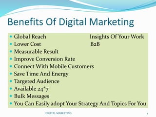  Global Reach Insights Of Your Work
 Lower Cost B2B
 Measurable Result
 Improve Conversion Rate
 Connect With Mobile Customers
 Save Time And Energy
 Targeted Audience
 Available 24*7
 Bulk Messages
 You Can Easily adopt Your Strategy And Topics For You
Benefits Of Digital Marketing
4DIGITAL MARKETING
 