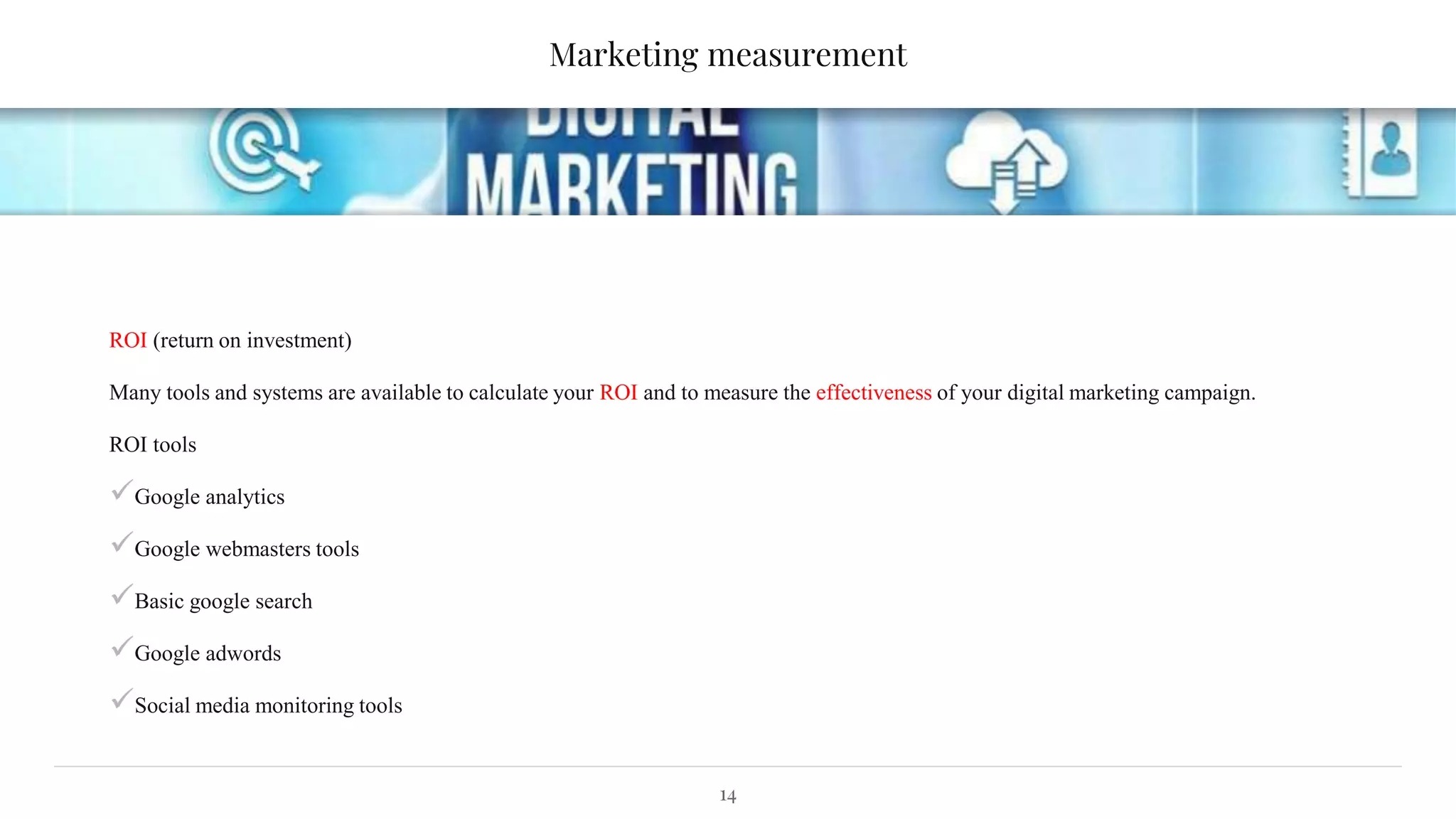 Marketing measurement
ROI (return on investment)
Many tools and systems are available to calculate your ROI and to measure the effectiveness of your digital marketing campaign.
ROI tools
Google analytics
Google webmasters tools
Basic google search
Google adwords
Social media monitoring tools
14
 