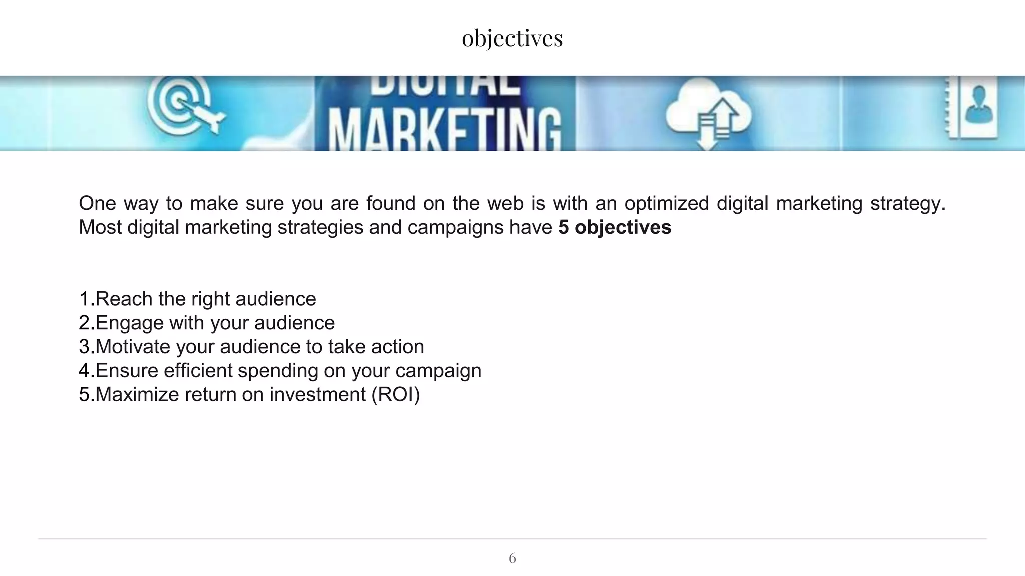 objectives
6
One way to make sure you are found on the web is with an optimized digital marketing strategy.
Most digital marketing strategies and campaigns have 5 objectives
1.Reach the right audience
2.Engage with your audience
3.Motivate your audience to take action
4.Ensure efficient spending on your campaign
5.Maximize return on investment (ROI)
 