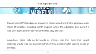 What is pay per click?
Pay per click (PPC) is a type of sponsored online advertising that is used on a wide
range of websites, including search engines, where the advertiser only pays if a
web user clicks on their ad. Hence the title, 'pay per click'.
Advertisers place bids on keywords or phrases that they think their target
audience would type in a search field when they are looking for specific goods or
services.
10
 