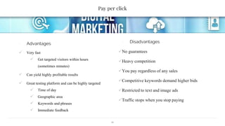 Pay per click
∙ Advantages
 Very fast
 Get targeted visitors within hours
(sometimes minutes)
 Can yield highly profitable results
 Great testing platform and can be highly targeted
 Time of day
 Geographic area
 Keywords and phrases
 Immediate feedback
∙ Disadvantages
No guarantees
Heavy competition
You pay regardless of any sales
Competitive keywords demand higher bids
Restricted to text and image ads
Traffic stops when you stop paying
11
 