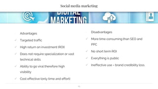 Social media marketing
∙ Advantages
 Targeted traffic
 High return on investment (ROI)
 Does not require specialization or vast
technical skills
 Ability to go viral therefore high
visibility
 Cost effective (only time and effort)
∙ Disadvantages
 More time consuming than SEO and
PPC
 No short term ROI
 Everything is public
 Ineffective use = brand credibility loss
13
 