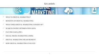 Key points
2
 WHAT IS DIGITAL MARKETING?
 BENEFITS OF DIGITAL MARKETING
 WHAT DOES DIGITAL MARKETING CONSIST OF?
 SEARCH ENGINE OPTIMIZATION (SEO)
 PAY PER CLICK (PPC)
 SOCIAL MEDIA MARKETING (SMM)
 DIGITAL MARKETING MEASUREMENT
 HOW DIGITAL MARKETING EVOLVED
 
