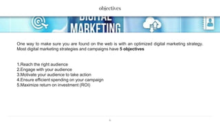 objectives
6
One way to make sure you are found on the web is with an optimized digital marketing strategy.
Most digital marketing strategies and campaigns have 5 objectives
1.Reach the right audience
2.Engage with your audience
3.Motivate your audience to take action
4.Ensure efficient spending on your campaign
5.Maximize return on investment (ROI)
 