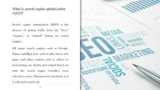 What is search engine optimization
(SEO)?
8
Search engine optimization (SEO) is the
process of getting traffic from the “free,”
“organic,” or “natural” listings on search
engines.
All major search engines such as Google,
Yahoo and Bing have such results, where web
pages and other content such as videos or
local listings are shown and ranked based on
what the search engine considers most
relevant to users. Payment isn’t involved, as it
is with paid search ads
 