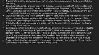 • Traditional marketing strategies simply cannot offer enormous growth in the benefits of digital
marketing.
• Digital marketing made a bigger impact on the way consumer interact with their brands online.
Digital marketing for Business creates knowledge about of the products of a different brand for
various users (people) which makes a businessman to evolve a steady marketing plan and stay
competitive in the industry to maintain the reputation of the brand.
• Digital marketing enables to use content to connect consumer online and track the interaction
with a consumer through social media to make changes in decision and preferences of the
business to optimize proper innovations to increase the brand identity among the consumers.
• This helps a Businessman analyze and adapt easily to the current trend to maintain the loyalty
and quality of the product.
• Business promotion using Digital marketing helps a Business owner to easily take his product to
a higher level like Search Engine Optimization (SEO) where a businessman can promote his
company to the lead by targeting to keep his product as the first when a user comes in search
through any search engines. And again Google AdWords which helps a business owner to
promote his products as well as receive benefits when a person clicks his advertised product.
• Social media is another major role in promoting a product easily and cheap too. It reaches the
consumers easier and faster than any other mode could.
 