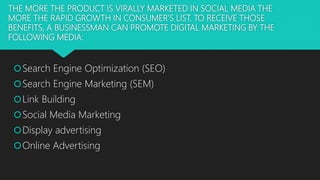 THE MORE THE PRODUCT IS VIRALLY MARKETED IN SOCIAL MEDIA THE
MORE THE RAPID GROWTH IN CONSUMER’S LIST. TO RECEIVE THOSE
BENEFITS, A BUSINESSMAN CAN PROMOTE DIGITAL MARKETING BY THE
FOLLOWING MEDIA:
Search Engine Optimization (SEO)
Search Engine Marketing (SEM)
Link Building
Social Media Marketing
Display advertising
Online Advertising
 