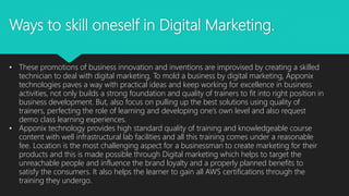 Ways to skill oneself in Digital Marketing.
• These promotions of business innovation and inventions are improvised by creating a skilled
technician to deal with digital marketing. To mold a business by digital marketing, Apponix
technologies paves a way with practical ideas and keep working for excellence in business
activities, not only builds a strong foundation and quality of trainers to fit into right position in
business development. But, also focus on pulling up the best solutions using quality of
trainers, perfecting the role of learning and developing one’s own level and also request
demo class learning experiences.
• Apponix technology provides high standard quality of training and knowledgeable course
content with well infrastructural lab facilities and all this training comes under a reasonable
fee. Location is the most challenging aspect for a businessman to create marketing for their
products and this is made possible through Digital marketing which helps to target the
unreachable people and influence the brand loyalty and a properly planned benefits to
satisfy the consumers. It also helps the learner to gain all AWS certifications through the
training they undergo.
 