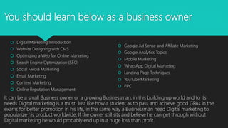 You should learn below as a business owner
 Digital Marketing Introduction
 Website Designing with CMS
 Optimizing a Web for Online Marketing
 Search Engine Optimization (SEO)
 Social Media Marketing
 Email Marketing
 Content Marketing
 Online Reputation Management
 Google Ad Sense and Affiliate Marketing
 Google Analytics Topics
 Mobile Marketing
 WhatsApp Digital Marketing
 Landing Page Techniques
 YouTube Marketing
 PPC
It can be a small Business owner or a growing Businessman, in this building up world and to its
needs Digital marketing is a must. Just like how a student as to pass and achieve good GPAs in the
exams for better promotion in his life, in the same way a Businessman need Digital marketing to
popularize his product worldwide. If the owner still sits and believe he can get through without
Digital marketing he would probably end up in a huge loss than profit.
 
