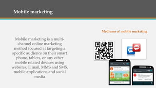 Mobile marketing
Mobile marketing is a multi-
channel online marketing
method focused at targeting a
specific audience on their smart
phone, tablets, or any other
mobile related devices using
websites, E mail, MMS and SMS,
mobile applications and social
media
Mediums of mobile marketing
 