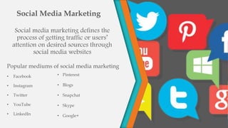 Social media marketing defines the
process of getting traffic or users’
attention on desired sources through
social media websites
Popular mediums of social media marketing
• Facebook
• Instagram
• Twitter
• YouTube
• LinkedIn
Social Media Marketing
• Pinterest
• Blogs
• Snapchat
• Skype
• Google+
 