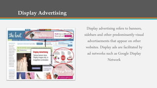 Display Advertising
Display advertising refers to banners,
sidebars and other predominantly-visual
advertisements that appear on other
websites. Display ads are facilitated by
ad networks such as Google Display
Network
 
