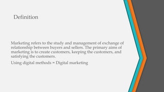 Definition
Marketing refers to the study and management of exchange of
relationship between buyers and sellers. The primary aims of
marketing is to create customers, keeping the customers, and
satisfying the customers.
Using digital methods = Digital marketing
 