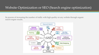 Website Optimization or SEO (Search engine optimization)
Its process of increasing the number of traffic with high quality on any website through organic
search engine results.
 