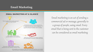 Email Marketing
Email marketing is an act of sending a
commercial ad or message, generally to
a group of people, using email. Every
email that is being sent to the customer
can be considered as email marketing
 