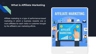 What is Affiliate Marketing
Affiliate marketing is a type of performance-based
marketing in which a business rewards one or
more affiliates for each visitor or customer brought
by the affiliate's own marketing efforts.
 