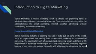 Introduction to Digital Marketing
Digital Marketing is Online Marketing which is utilized for promoting items or
administrations utilizing computerized advances. Computerized showcasing utilize the
administrations like email promoting, internet searcher advertising, website
streamlining, and content advertising.
Future Scope of Digital Marketing:
Digital Marketing industry is booming not just in India but all parts of the world.
Since all organizations are moving from conventional marketing to computerized
marketing. The opening for work of computerized marketing is high and there is 70%
employment of advanced advertising in 2018. The computerized promoting degree is
blasting in everywhere throughout the world with a high number of opening for work.
 
