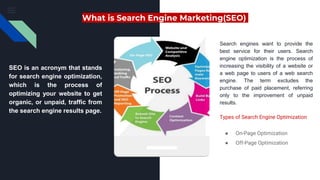 What is Search Engine Marketing(SEO)
SEO is an acronym that stands
for search engine optimization,
which is the process of
optimizing your website to get
organic, or unpaid, traffic from
the search engine results page.
Search engines want to provide the
best service for their users. Search
engine optimization is the process of
increasing the visibility of a website or
a web page to users of a web search
engine. The term excludes the
purchase of paid placement, referring
only to the improvement of unpaid
results.
Types of Search Engine Optimization
● On-Page Optimization
● Off-Page Optimization
 