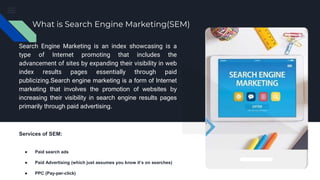 What is Search Engine Marketing(SEM)
Search Engine Marketing is an index showcasing is a
type of Internet promoting that includes the
advancement of sites by expanding their visibility in web
index results pages essentially through paid
publicizing.Search engine marketing is a form of Internet
marketing that involves the promotion of websites by
increasing their visibility in search engine results pages
primarily through paid advertising.
Services of SEM:
● Paid search ads
● Paid Advertising (which just assumes you know it’s on searches)
● PPC (Pay-per-click)
 