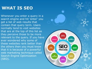 WHAT IS SEO
Whenever you enter a query in a
search engine and hit 'enter' you
get a list of web results that
contain that query term. Users
normally tend to visit websites
that are at the top of this list as
they perceive those to be more
relevant to the query. If you have
ever wondered why some of
these websites rank better than
the others then you must know
that it is because of a powerful
web marketing technique called
Search Engine Optimization
(SEO).
 