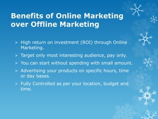 Benefits of Online Marketing
over Offline Marketing
 High return on investment (ROI) through Online
Marketing.
 Target only most interesting audience, pay only.
 You can start without spending with small amount.
 Advertising your products on specific hours, time
or day bases.
 Fully Controlled as per your location, budget and
time.
 