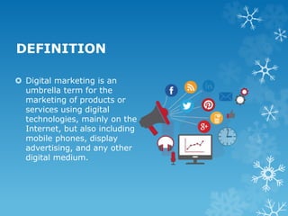 DEFINITION
 Digital marketing is an
umbrella term for the
marketing of products or
services using digital
technologies, mainly on the
Internet, but also including
mobile phones, display
advertising, and any other
digital medium.
 