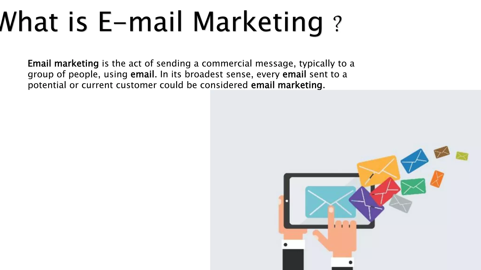 What is E-mail Marketing ?
Email marketing is the act of sending a commercial message, typically to a
group of people, using email. In its broadest sense, every email sent to a
potential or current customer could be considered email marketing.
 