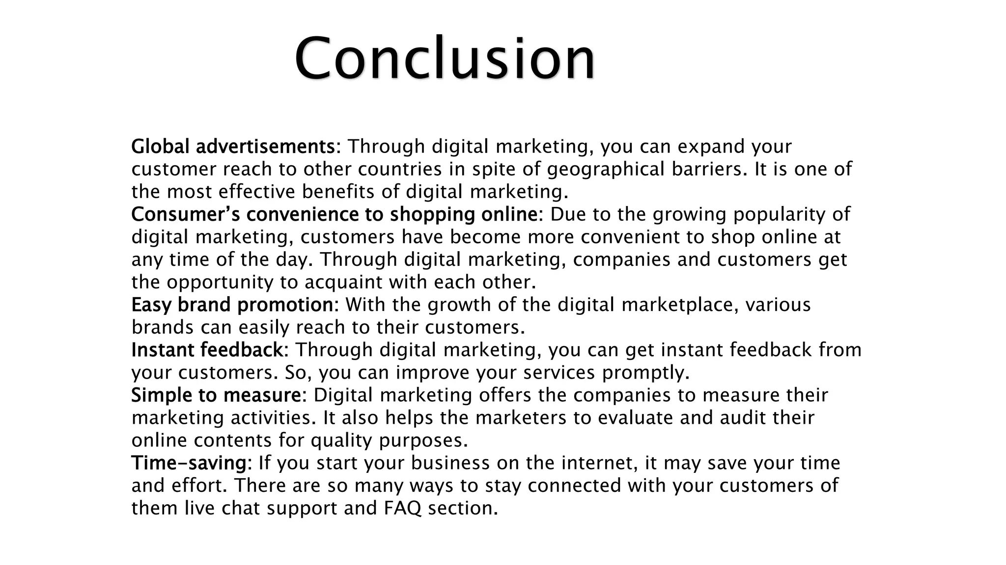 Conclusion
Global advertisements: Through digital marketing, you can expand your
customer reach to other countries in spite of geographical barriers. It is one of
the most effective benefits of digital marketing.
Consumer’s convenience to shopping online: Due to the growing popularity of
digital marketing, customers have become more convenient to shop online at
any time of the day. Through digital marketing, companies and customers get
the opportunity to acquaint with each other.
Easy brand promotion: With the growth of the digital marketplace, various
brands can easily reach to their customers.
Instant feedback: Through digital marketing, you can get instant feedback from
your customers. So, you can improve your services promptly.
Simple to measure: Digital marketing offers the companies to measure their
marketing activities. It also helps the marketers to evaluate and audit their
online contents for quality purposes.
Time-saving: If you start your business on the internet, it may save your time
and effort. There are so many ways to stay connected with your customers of
them live chat support and FAQ section.
 