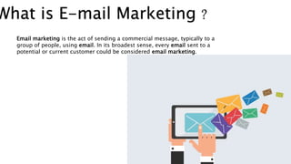 What is E-mail Marketing ?
Email marketing is the act of sending a commercial message, typically to a
group of people, using email. In its broadest sense, every email sent to a
potential or current customer could be considered email marketing.
 