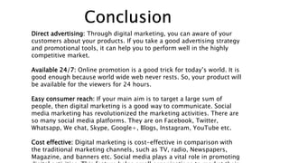 Conclusion
Direct advertising: Through digital marketing, you can aware of your
customers about your products. If you take a good advertising strategy
and promotional tools, it can help you to perform well in the highly
competitive market.
Available 24/7: Online promotion is a good trick for today’s world. It is
good enough because world wide web never rests. So, your product will
be available for the viewers for 24 hours.
Easy consumer reach: If your main aim is to target a large sum of
people, then digital marketing is a good way to communicate. Social
media marketing has revolutionized the marketing activities. There are
so many social media platforms. They are on Facebook, Twitter,
Whatsapp, We chat, Skype, Google+, Blogs, Instagram, YouTube etc.
Cost effective: Digital marketing is cost-effective in comparison with
the traditional marketing channels, such as TV, radio, Newspapers,
Magazine, and banners etc. Social media plays a vital role in promoting
 