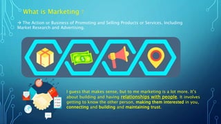 What is Marketing ?
 The Action or Business of Promoting and Selling Products or Services, Including
Market Research and Advertising.
I guess that makes sense, but to me marketing is a lot more. It’s
about building and having relationships with people. It involves
getting to know the other person, making them interested in you,
connecting and building and maintaining trust.
 