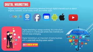 Digital Marketing is always evolving. It’s a mix of art
and science in a landscape where new channels and
formats keep emerging.
Digital Marketing is an important of every business
and a potentially exciting career option.
Digital marketing refers to advertising delivered through digital channels such as search
engines, websites, social media, email, and mobile apps.
 
