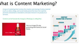 What is Content Marketing?
A type of marketing that involves the creation and sharing of online material
(such as videos, blogs, and social media posts) that does not explicitly
promote a brand but is intended to stimulate interest in its products or
services.
Content can beYoutube Ad, Instagran, Whatsapp or a Blog Post.
This is an image Of coke
promoting their Brand On Social
Media.
 