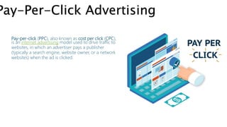 Pay-Per-Click Advertising
Pay-per-click (PPC), also known as cost per click (CPC),
is an internet advertising model used to drive traffic to
websites, in which an advertiser pays a publisher
(typically a search engine, website owner, or a network
websites) when the ad is clicked.
 