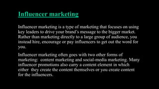 Influencer marketing
Influencer marketing is a type of marketing that focuses on using
key leaders to drive your brand’s message to the bigger market.
Rather than marketing directly to a large group of audience, you
instead hire, encourage or pay influencers to get out the word for
you.
Influencer marketing often goes with two other forms of
marketing: content marketing and social-media marketing. Many
influencer promotions also carry a content element in which
either they create the content themselves or you create content
for the influencers.
 