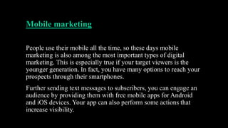 Mobile marketing
People use their mobile all the time, so these days mobile
marketing is also among the most important types of digital
marketing. This is especially true if your target viewers is the
younger generation. In fact, you have many options to reach your
prospects through their smartphones.
Further sending text messages to subscribers, you can engage an
audience by providing them with free mobile apps for Android
and iOS devices. Your app can also perform some actions that
increase visibility.
 