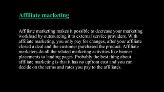 Affiliate marketing
Affiliate marketing makes it possible to decrease your marketing
workload by outsourcing it to external service providers. With
affiliate marketing, you only pay for changes, after your affiliate
closed a deal and the customer purchased the product. Affiliate
marketers do all the related marketing activities like banner
placements to landing pages. Probably the best thing about
affiliate marketing is that it has no upfront cost and you can
decide on the terms and rates you pay to the affiliates.
 